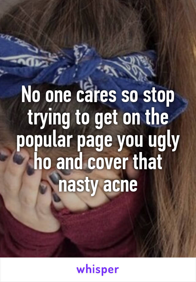 No one cares so stop trying to get on the popular page you ugly ho and cover that nasty acne