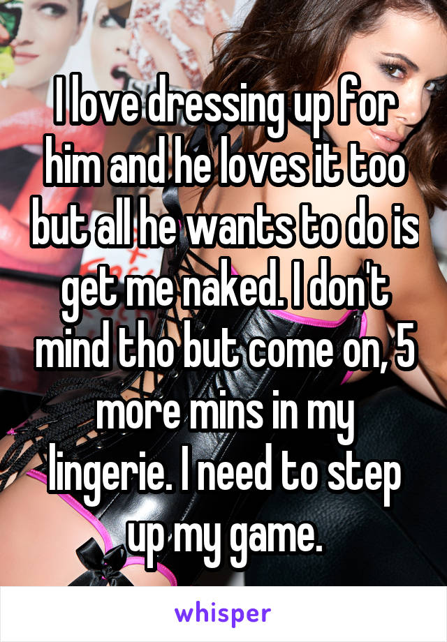 I love dressing up for him and he loves it too but all he wants to do is get me naked. I don't mind tho but come on, 5 more mins in my lingerie. I need to step up my game.