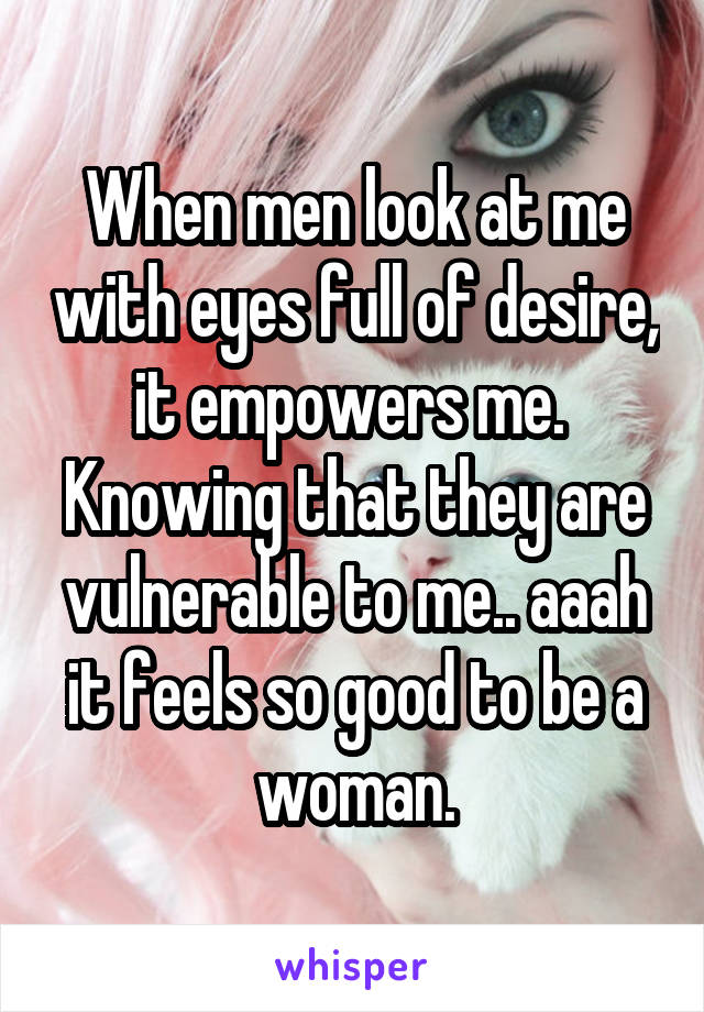 When men look at me with eyes full of desire, it empowers me. 
Knowing that they are vulnerable to me.. aaah it feels so good to be a woman.