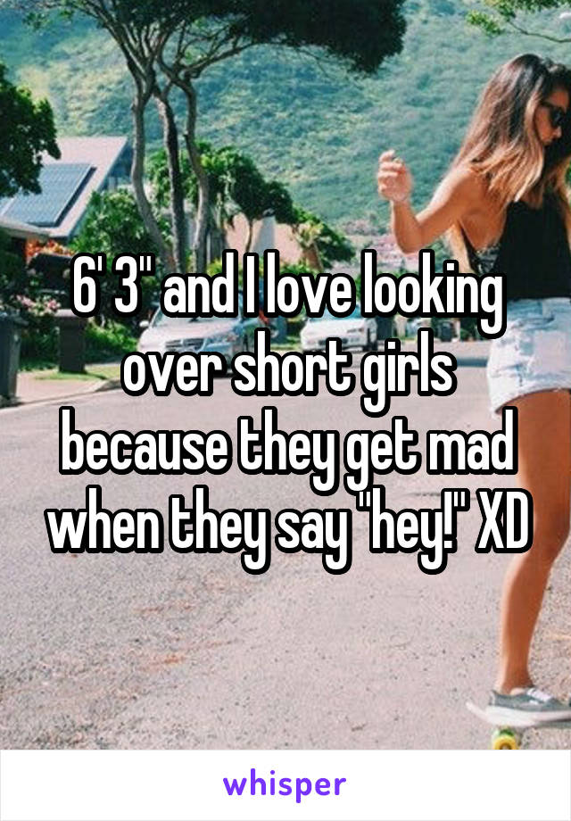 6' 3" and I love looking over short girls because they get mad when they say "hey!" XD