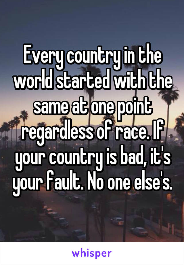 Every country in the world started with the same at one point regardless of race. If your country is bad, it's your fault. No one else's. 