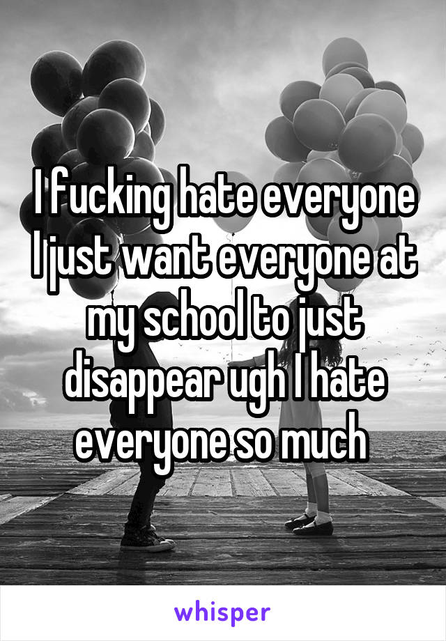 I fucking hate everyone I just want everyone at my school to just disappear ugh I hate everyone so much 