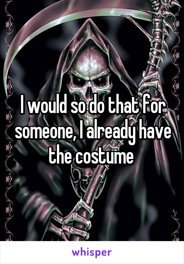 I would so do that for someone, I already have the costume 