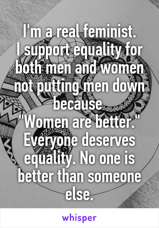 I'm a real feminist.
I support equality for both men and women not putting men down because 
"Women are better."
Everyone deserves equality. No one is better than someone else.