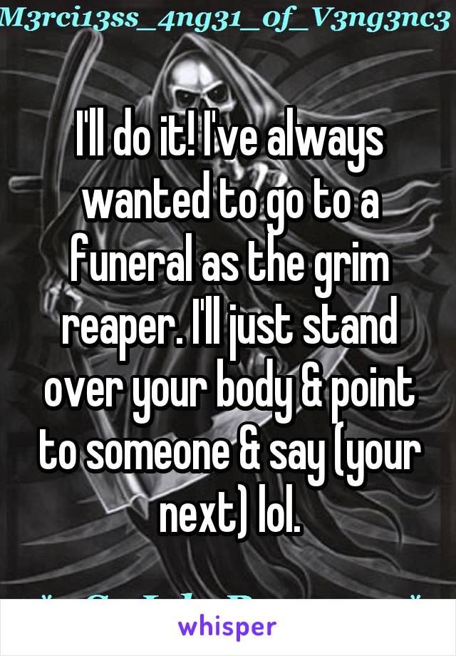 I'll do it! I've always wanted to go to a funeral as the grim reaper. I'll just stand over your body & point to someone & say (your next) lol.