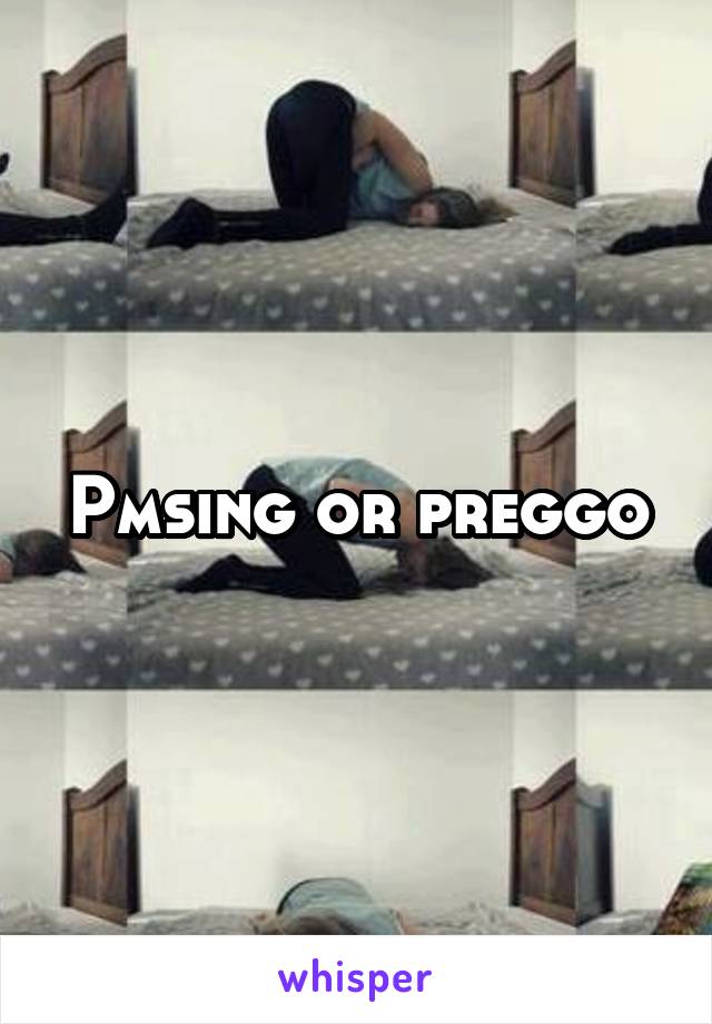 Pmsing or preggo