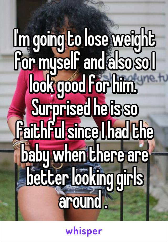 I'm going to lose weight for myself and also so I look good for him.  Surprised he is so faithful since I had the baby when there are better looking girls around . 