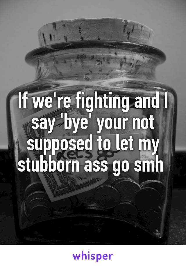 If we're fighting and I say 'bye' your not supposed to let my stubborn ass go smh 