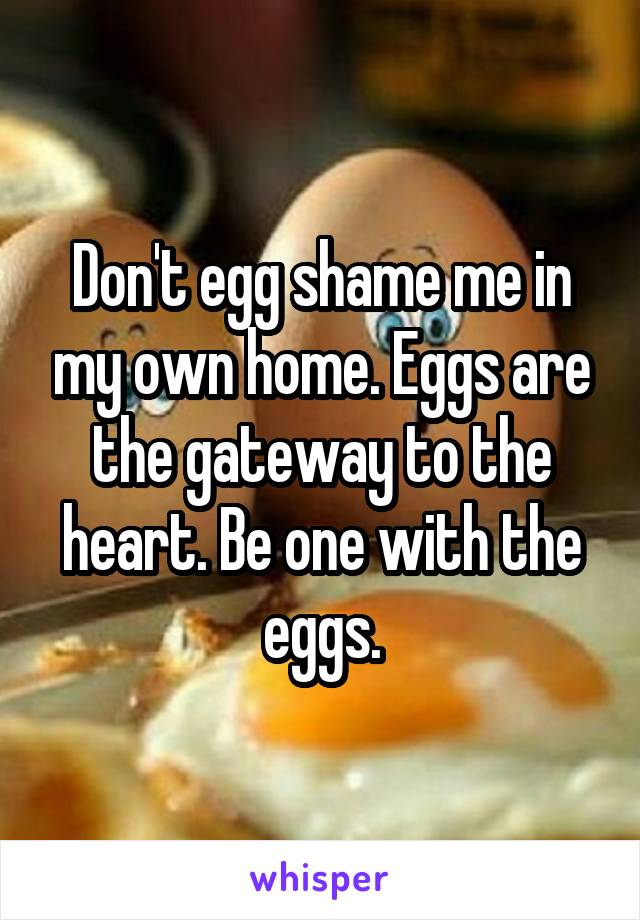 Don't egg shame me in my own home. Eggs are the gateway to the heart. Be one with the eggs.