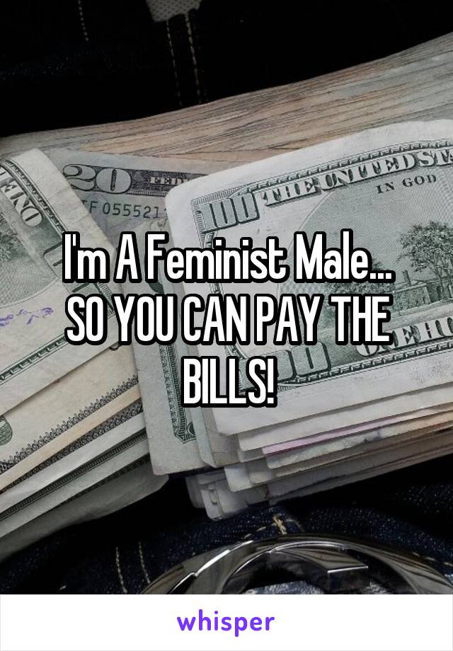 I'm A Feminist Male...
SO YOU CAN PAY THE BILLS!