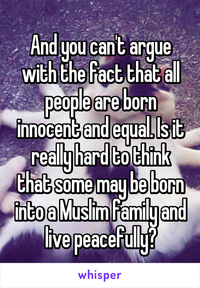 And you can't argue with the fact that all people are born innocent and equal. Is it really hard to think that some may be born into a Muslim family and live peacefully?