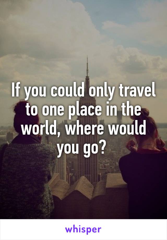 If you could only travel to one place in the world, where would you go? 