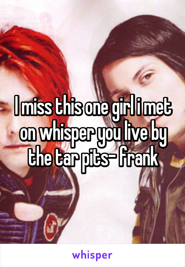 I miss this one girl i met on whisper you live by the tar pits- frank