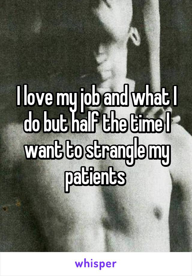 I love my job and what I do but half the time I want to strangle my patients 