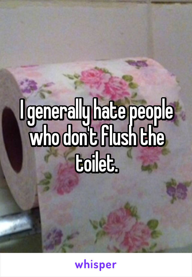 I generally hate people who don't flush the toilet.