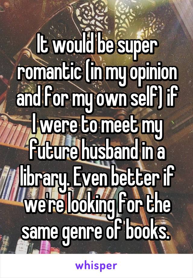 It would be super romantic (in my opinion and for my own self) if I were to meet my future husband in a library. Even better if we're looking for the same genre of books. 