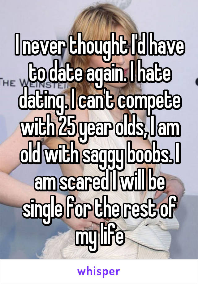 I never thought I'd have to date again. I hate dating. I can't compete with 25 year olds, I am old with saggy boobs. I am scared I will be single for the rest of my life