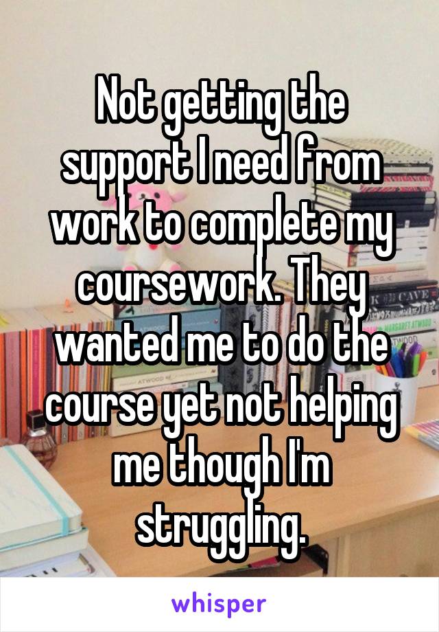 Not getting the support I need from work to complete my coursework. They wanted me to do the course yet not helping me though I'm struggling.