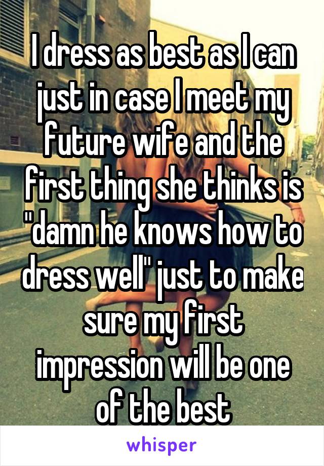 I dress as best as I can just in case I meet my future wife and the first thing she thinks is "damn he knows how to dress well" just to make sure my first impression will be one of the best