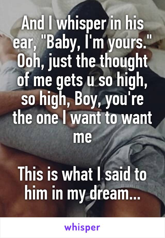 And I whisper in his ear, "Baby, I'm yours."
Ooh, just the thought of me gets u so high, so high, Boy, you're the one I want to want me

This is what I said to him in my dream...
