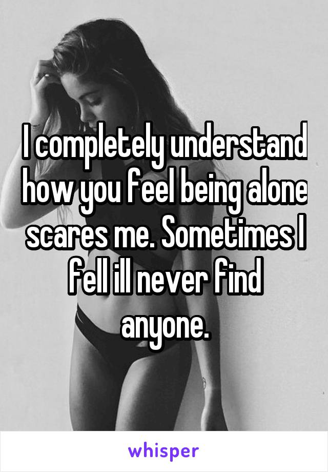 I completely understand how you feel being alone scares me. Sometimes I fell ill never find anyone.