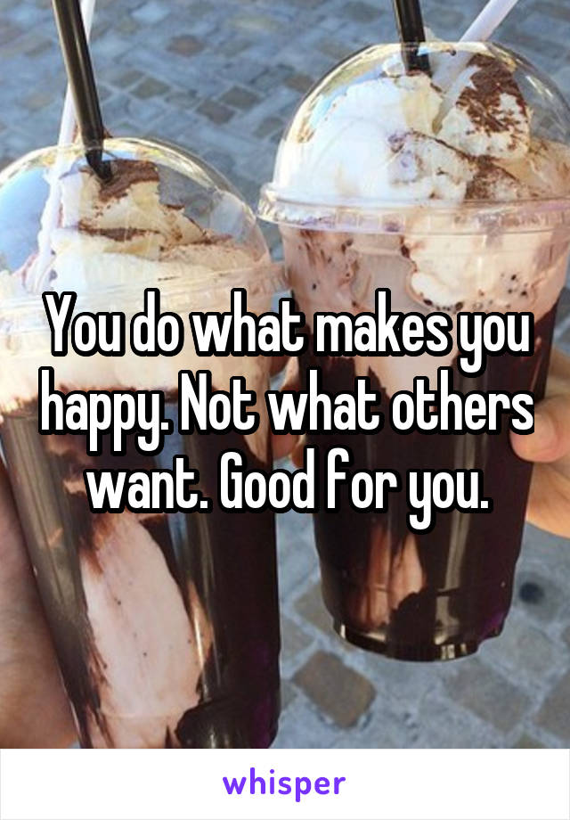 You do what makes you happy. Not what others want. Good for you.