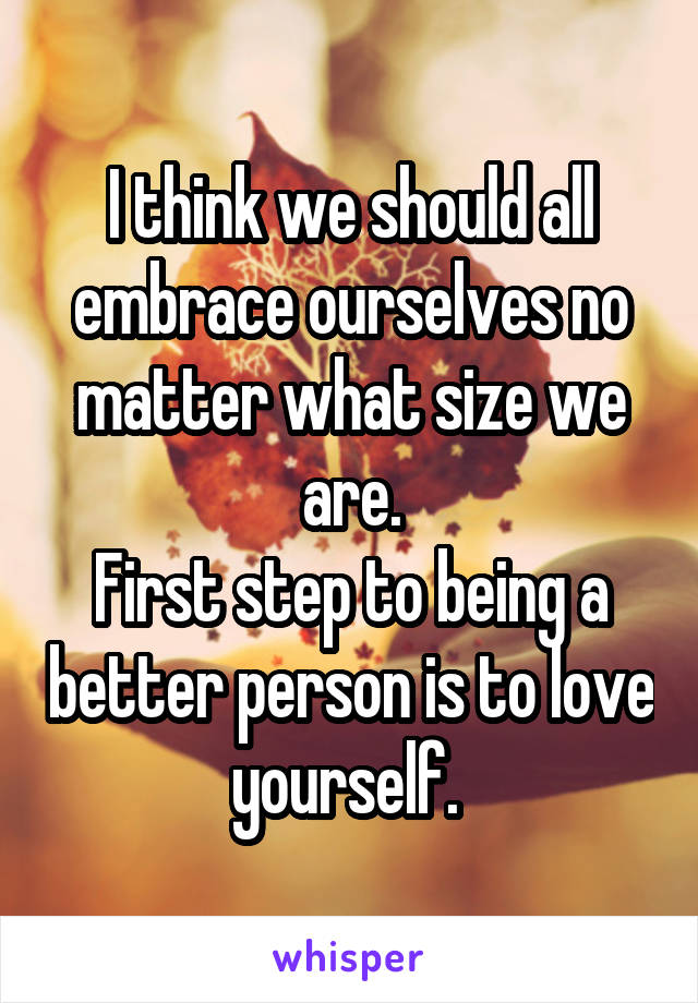 I think we should all embrace ourselves no matter what size we are.
First step to being a better person is to love yourself. 