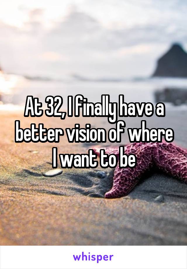 At 32, I finally have a better vision of where I want to be