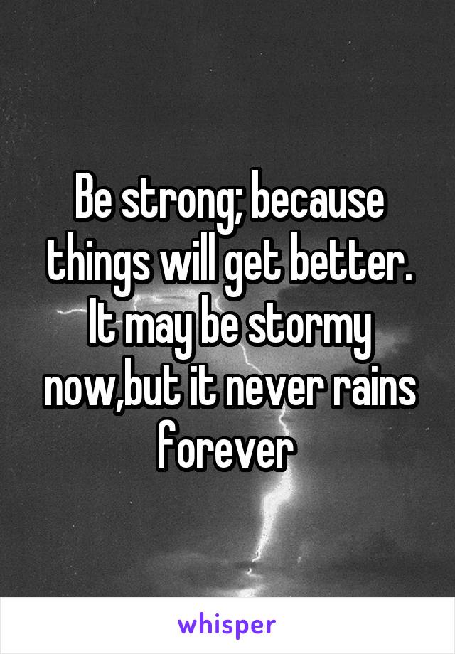 Be strong; because things will get better. It may be stormy now,but it never rains forever 