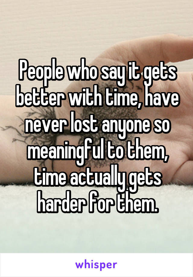 People who say it gets better with time, have never lost anyone so meaningful to them, time actually gets harder for them.