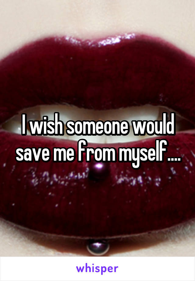 I wish someone would save me from myself....