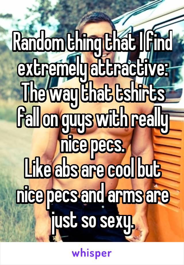 Random thing that I find extremely attractive:
The way that tshirts fall on guys with really nice pecs.
Like abs are cool but nice pecs and arms are just so sexy.