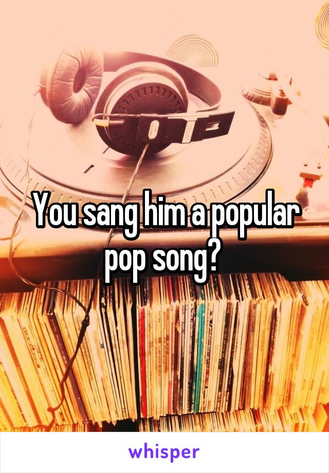 You sang him a popular pop song? 