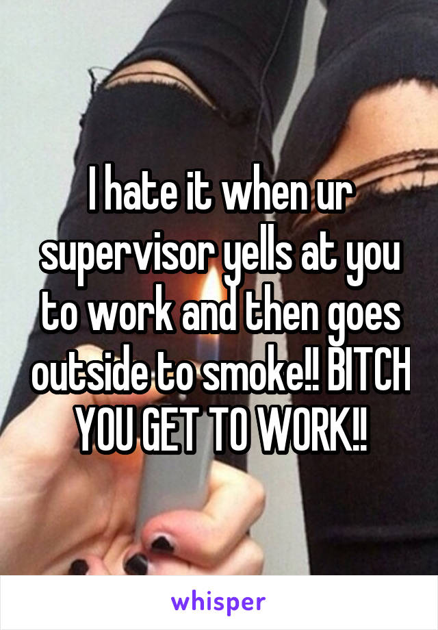 I hate it when ur supervisor yells at you to work and then goes outside to smoke!! BITCH YOU GET TO WORK!!