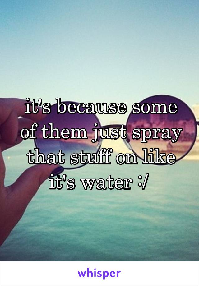 it's because some of them just spray that stuff on like it's water :/ 
