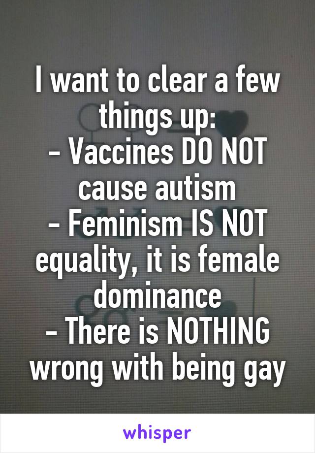 I want to clear a few things up:
- Vaccines DO NOT cause autism
- Feminism IS NOT equality, it is female dominance
- There is NOTHING wrong with being gay