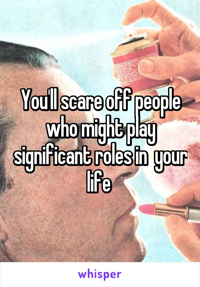 You'll scare off people who might play significant roles in  your life 