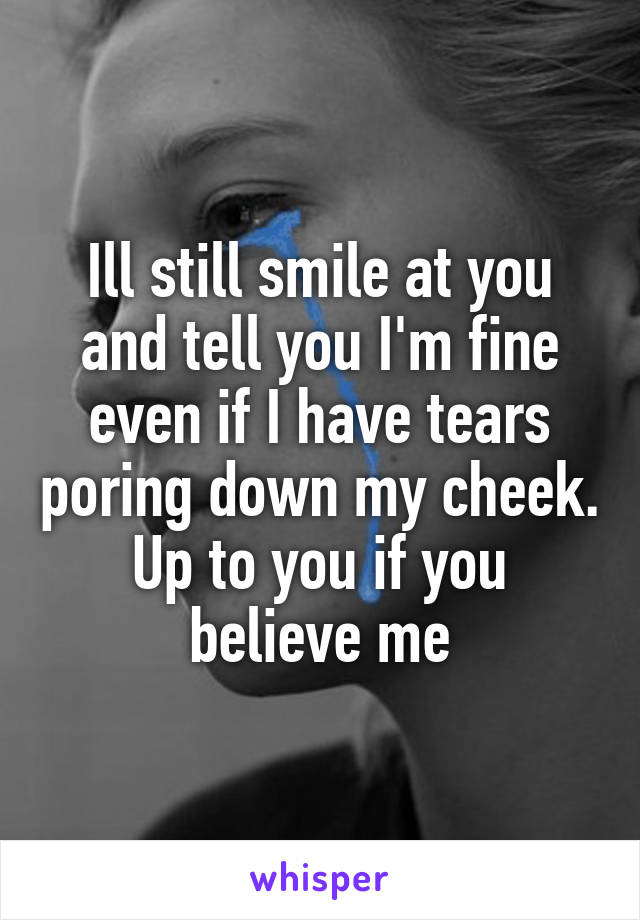 Ill still smile at you and tell you I'm fine even if I have tears poring down my cheek. Up to you if you believe me