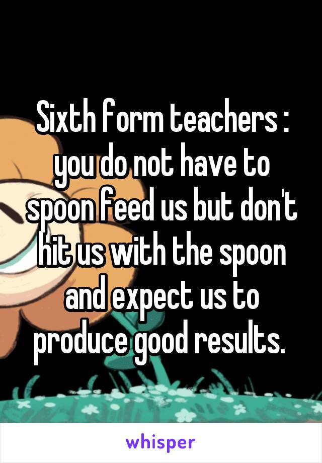 Sixth form teachers : you do not have to spoon feed us but don't hit us with the spoon and expect us to produce good results. 