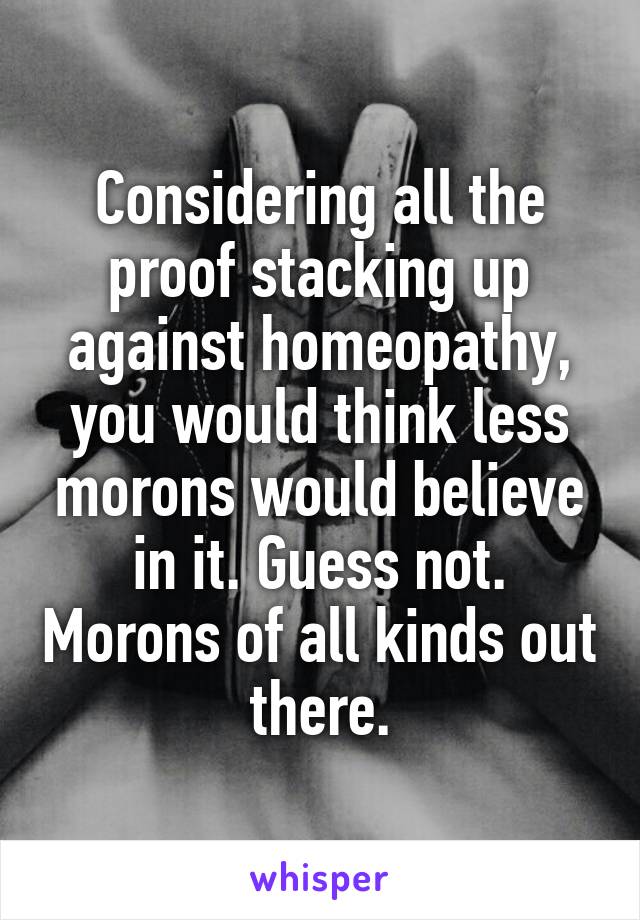 Considering all the proof stacking up against homeopathy, you would think less morons would believe in it. Guess not. Morons of all kinds out there.