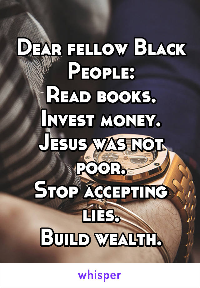 Dear fellow Black People:
Read books.
Invest money.
Jesus was not poor.
Stop accepting lies.
Build wealth.