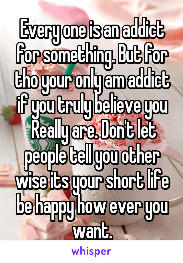 Every one is an addict for something. But for tho your only am addict if you truly believe you
 Really are. Don't let people tell you other wise its your short life be happy how ever you want.