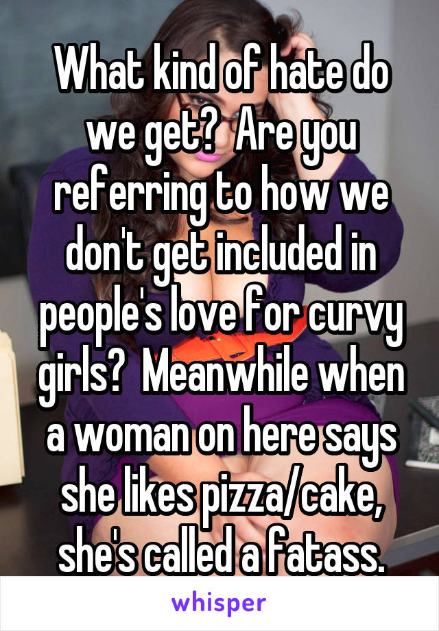 What kind of hate do we get?  Are you referring to how we don't get included in people's love for curvy girls?  Meanwhile when a woman on here says she likes pizza/cake, she's called a fatass.