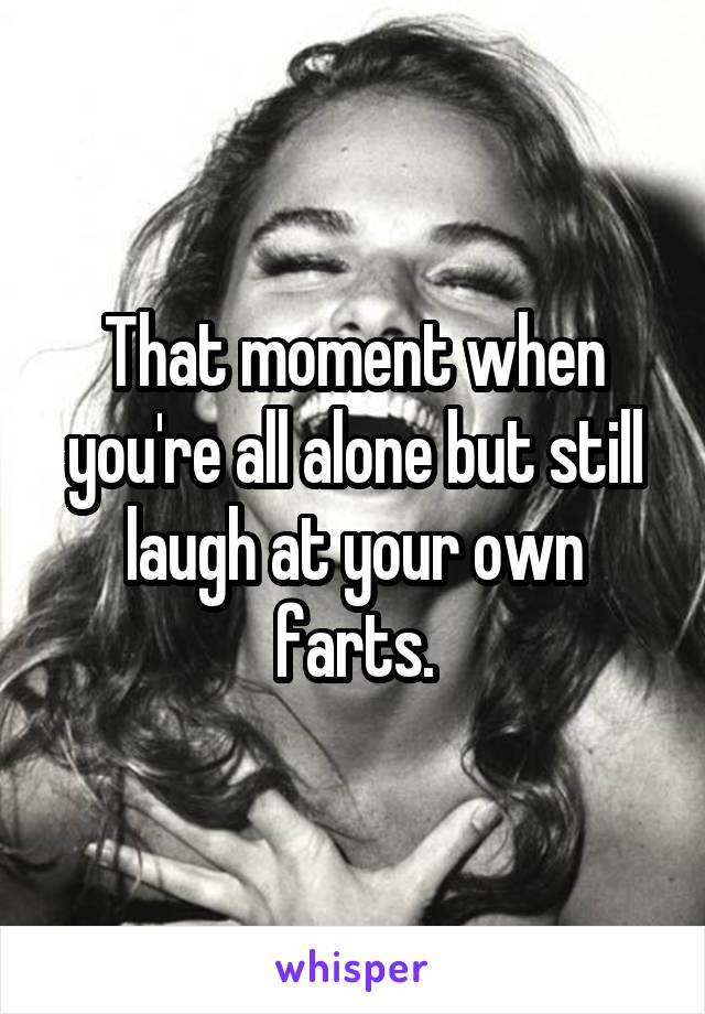 That moment when you're all alone but still laugh at your own farts.