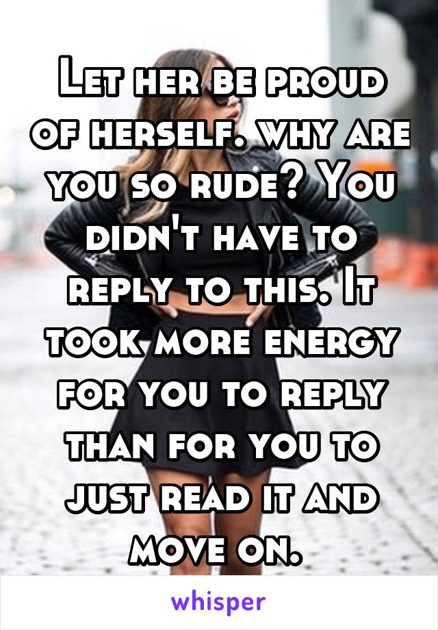 Let her be proud of herself. why are you so rude? You didn't have to reply to this. It took more energy for you to reply than for you to just read it and move on. 