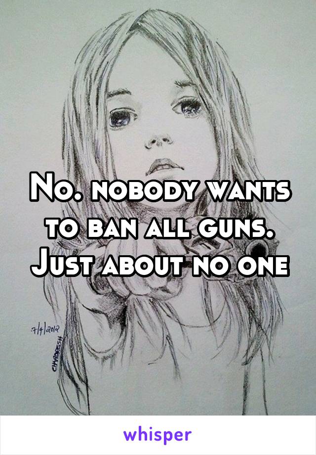 No. nobody wants to ban all guns. Just about no one