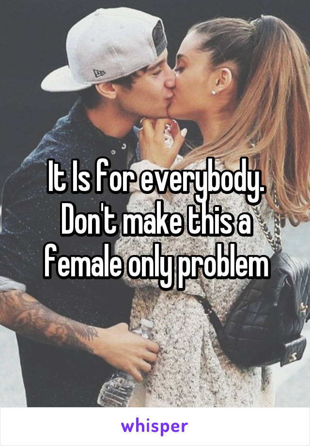 It Is for everybody. Don't make this a female only problem