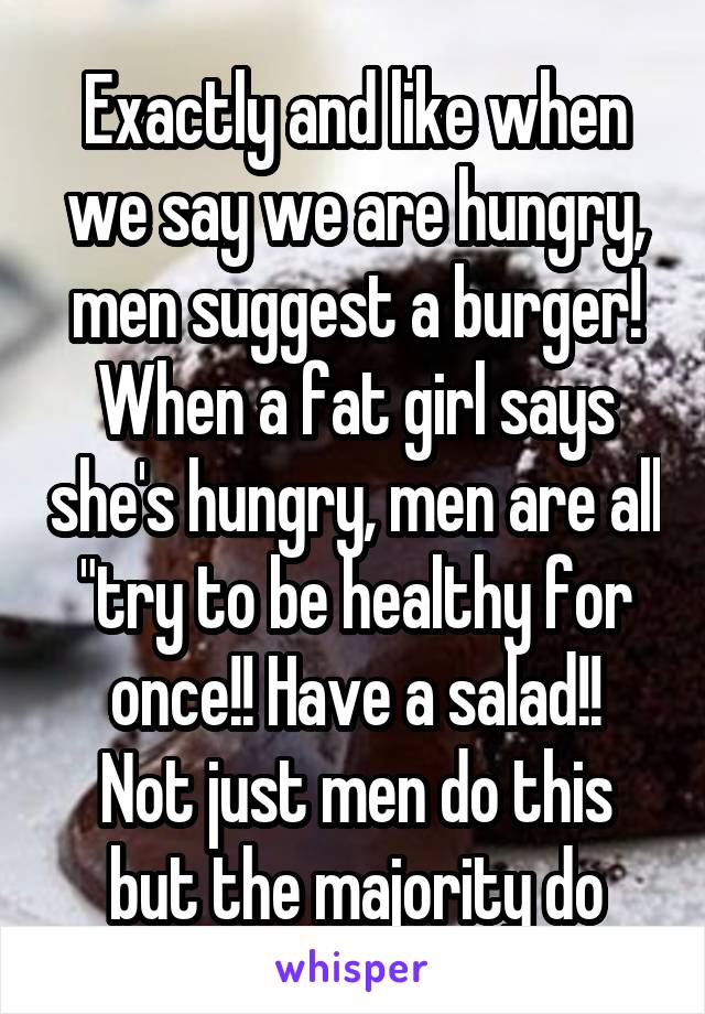 Exactly and like when we say we are hungry, men suggest a burger! When a fat girl says she's hungry, men are all "try to be healthy for once!! Have a salad!!
Not just men do this but the majority do