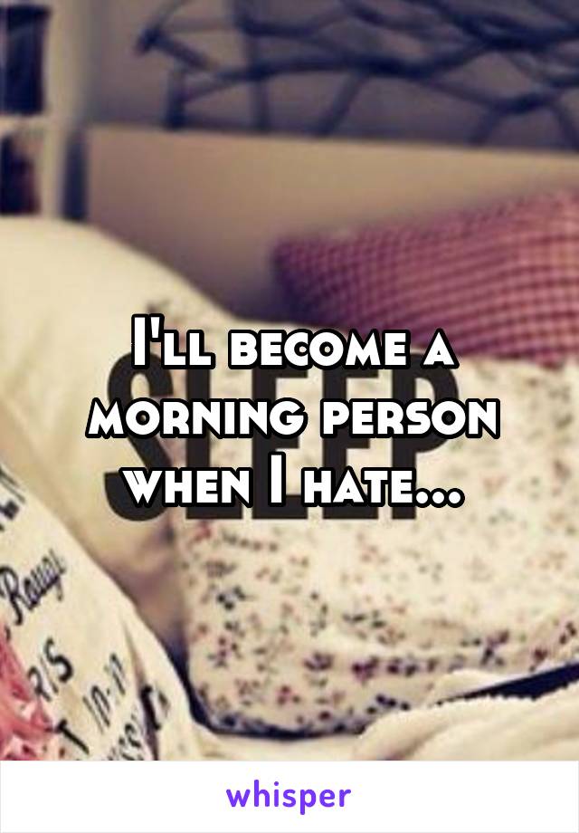 I'll become a morning person when I hate...