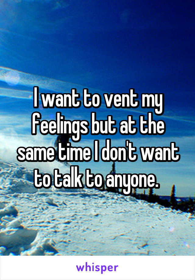 I want to vent my feelings but at the same time I don't want to talk to anyone. 